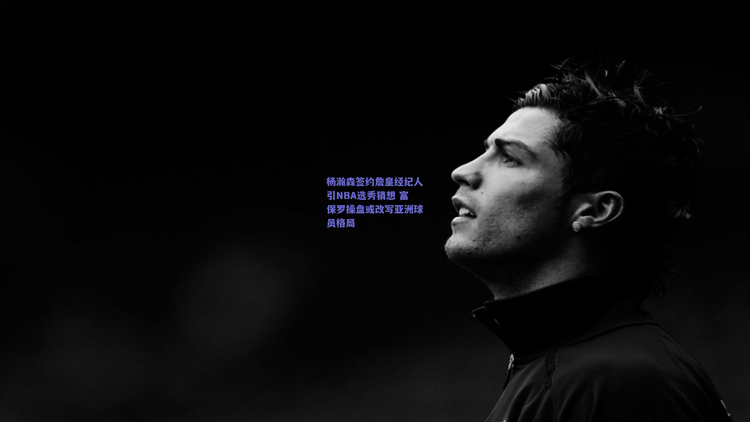 杨瀚森签约詹皇经纪人引NBA选秀猜想 富保罗操盘或改写亚洲球员格局